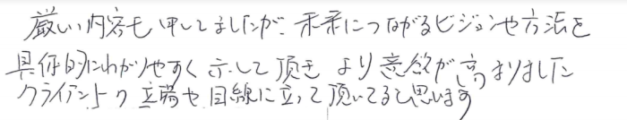 「厳しい内容も申してましたが、未来につながるビジョンや方法を具体的にわかりやすく示して頂き、より意欲が高まりました。クライアントの立場や目線に立っていただいていると思います。」