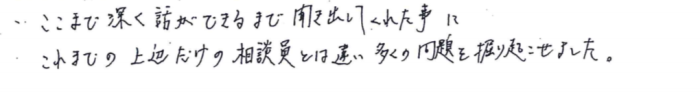 「ここまで深く話ができるまで聞き出してくれた事に、これまでの上辺だけの相談員とは違うと感じました。多くの問題を掘り起こせました。」