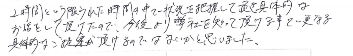 「2時間という限られた時間の中で状況を把握して頂き具体的なお話をして頂けたので、今後より弊社を知って頂ける事で更なる具体的なご提案が頂けるのではないかと思いました。」