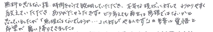 「無料とは思えない程、時間をかけて説明していただき、不安な現状に対してわかりやすく教えていただき、ありがたかったです。どう考えても再生は無理ではないかと思っていましたが、「無理ではないでしょうか…」に対し、「やるんです！」の言葉に覚悟と希望が舞い降りてきました。」