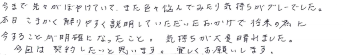 「今まで先々がぼやけていて、また色々悩んでみたり気持ちがグレーでした。本日こまかく解りやすく説明していただいたおかげで将来の為に今することが明確になったこと。気持ちが大変晴れました。今回は契約したいと思います。宜しくお願いします。」